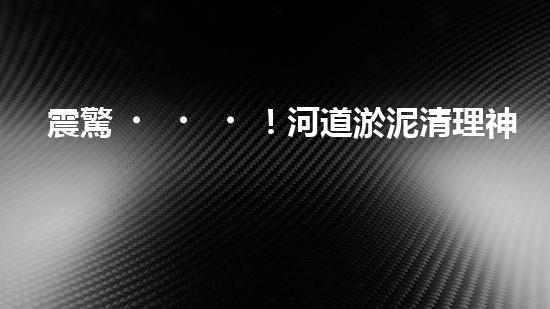 震驚！河道淤泥清理神器？好用嗎？